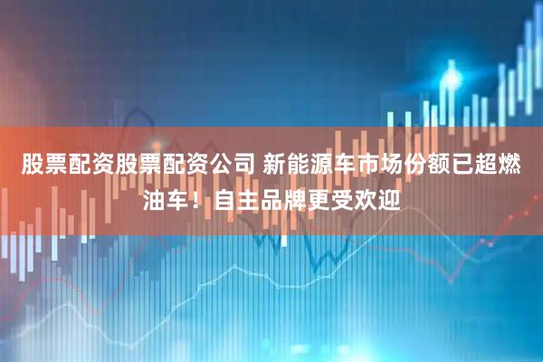 股票配资股票配资公司 新能源车市场份额已超燃油车！自主品牌更受欢迎
