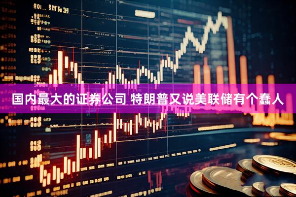国内最大的证券公司 特朗普又说美联储有个蠢人