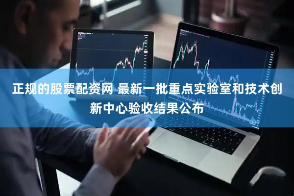 正规的股票配资网 最新一批重点实验室和技术创新中心验收结果公布