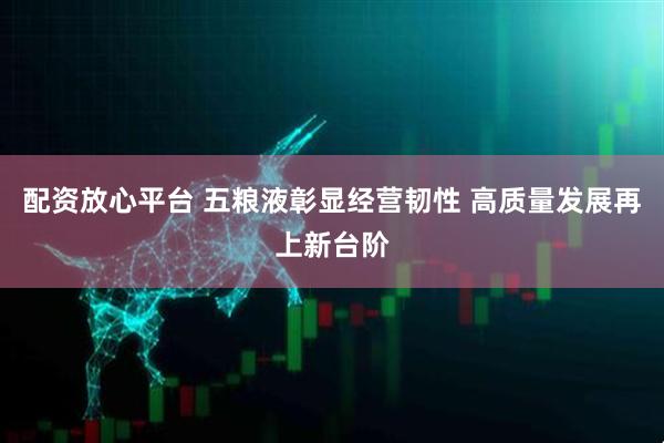 配资放心平台 五粮液彰显经营韧性 高质量发展再上新台阶