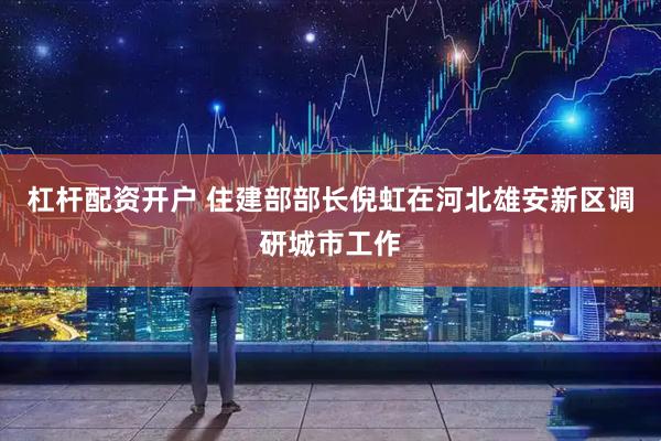 杠杆配资开户 住建部部长倪虹在河北雄安新区调研城市工作