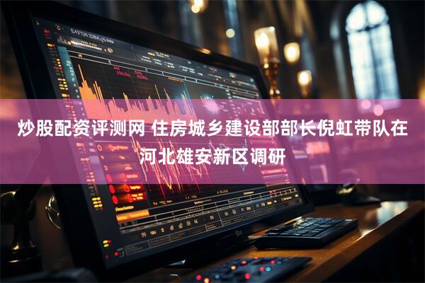 炒股配资评测网 住房城乡建设部部长倪虹带队在河北雄安新区调研