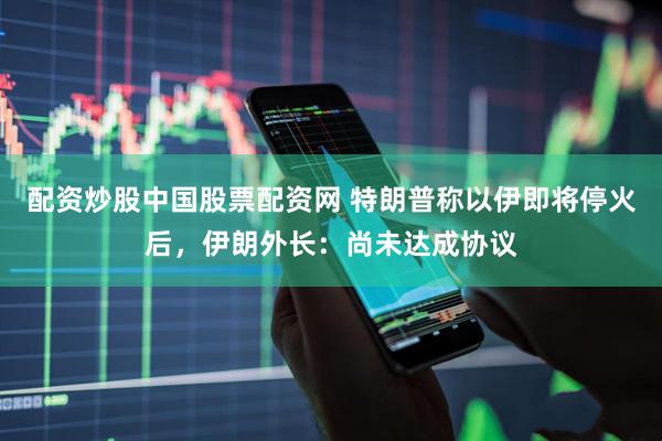 配资炒股中国股票配资网 特朗普称以伊即将停火后，伊朗外长：尚未达成协议
