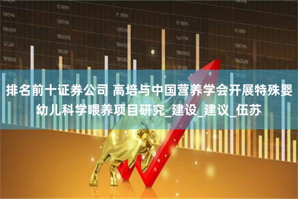 排名前十证券公司 高培与中国营养学会开展特殊婴幼儿科学喂养项目研究_建设_建议_伍苏