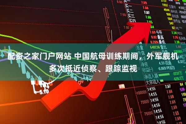 配资之家门户网站 中国航母训练期间，外军舰机多次抵近侦察、跟踪监视