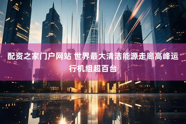 配资之家门户网站 世界最大清洁能源走廊高峰运行机组超百台