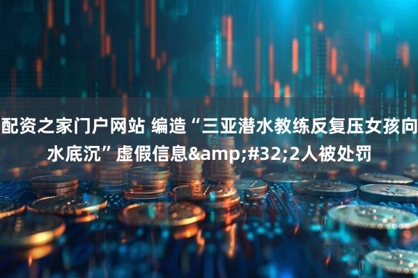 配资之家门户网站 编造“三亚潜水教练反复压女孩向水底沉”虚假信息&#32;2人被处罚