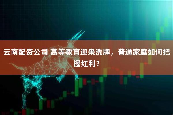 云南配资公司 高等教育迎来洗牌，普通家庭如何把握红利？