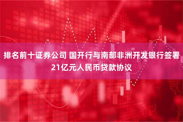 排名前十证券公司 国开行与南部非洲开发银行签署21亿元人民币贷款协议