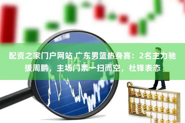 配资之家门户网站 广东男篮热身赛：2名主力驰援周鹏，主场门票一扫而空，杜锋表态