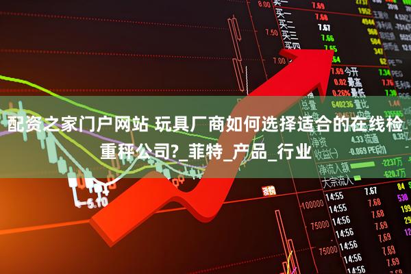 配资之家门户网站 玩具厂商如何选择适合的在线检重秤公司?_菲特_产品_行业