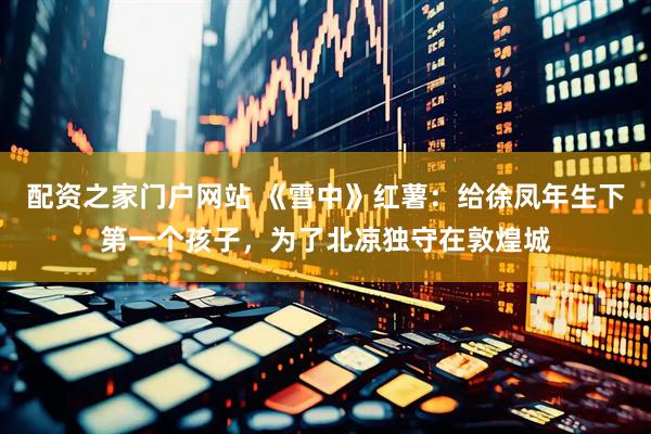 配资之家门户网站 《雪中》红薯：给徐凤年生下第一个孩子，为了北凉独守在敦煌城