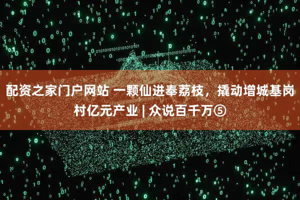 配资之家门户网站 一颗仙进奉荔枝,撬动增城基岗村亿元产业 | 众说百千万⑤