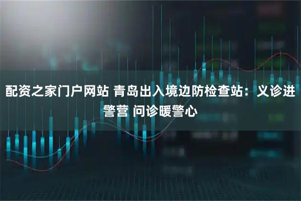 配资之家门户网站 青岛出入境边防检查站:义诊进警营 问诊暖警心