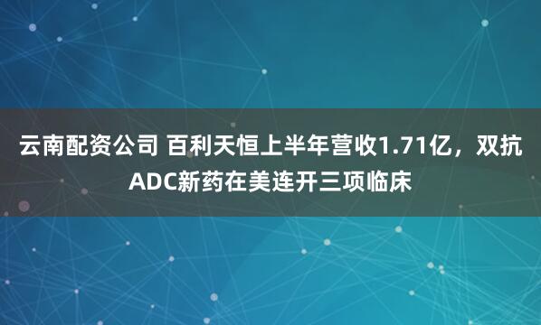 云南配资公司 百利天恒上半年营收1.71亿,双抗ADC新药在美连开三项临床