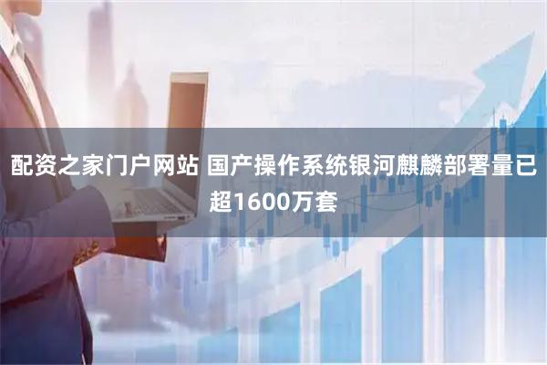 配资之家门户网站 国产操作系统银河麒麟部署量已超1600万套