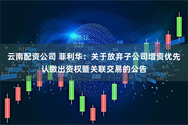 云南配资公司 菲利华：关于放弃子公司增资优先认缴出资权暨关联交易的公告