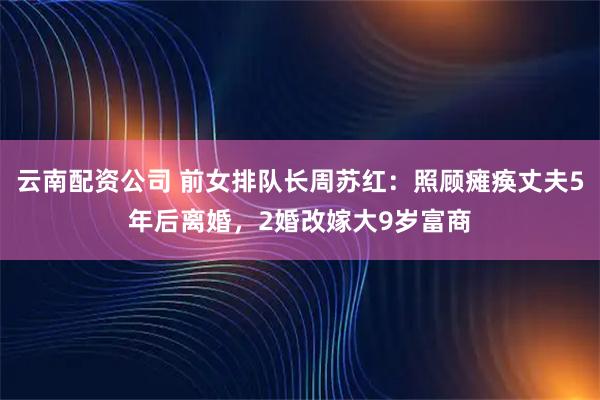 云南配资公司 前女排队长周苏红：照顾瘫痪丈夫5年后离婚，2婚改嫁大9岁富商