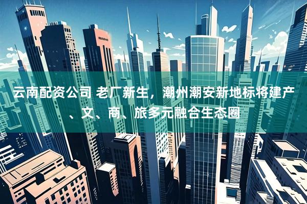 云南配资公司 老厂新生，潮州潮安新地标将建产、文、商、旅多元融合生态圈