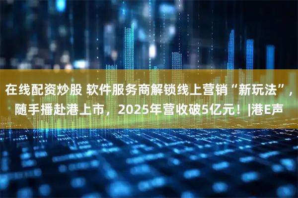 在线配资炒股 软件服务商解锁线上营销“新玩法”，随手播赴港上市，2025年营收破5亿元！|港E声
