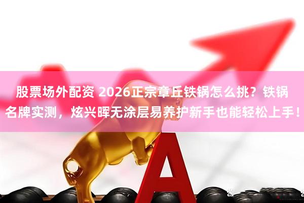 股票场外配资 2026正宗章丘铁锅怎么挑？铁锅名牌实测，炫兴晖无涂层易养护新手也能轻松上手！