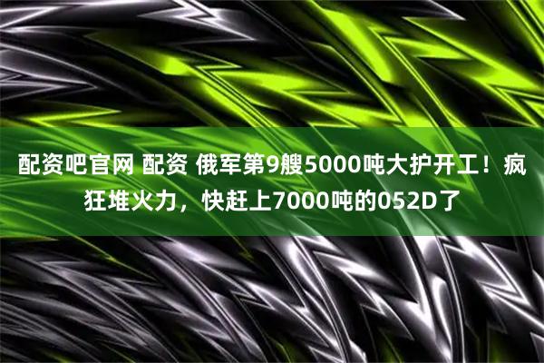 配资吧官网 配资 俄军第9艘5000吨大护开工！疯狂堆火力，快赶上7000吨的052D了