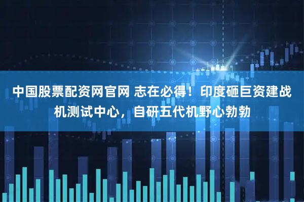 中国股票配资网官网 志在必得！印度砸巨资建战机测试中心，自研五代机野心勃勃
